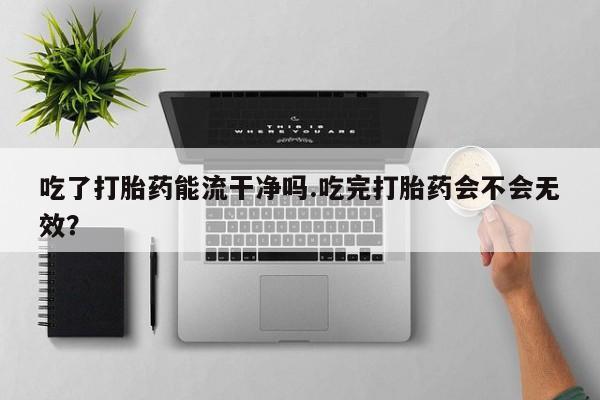 打胎药购买吃了打胎药能流干净吗.吃完打胎药会不会无效？