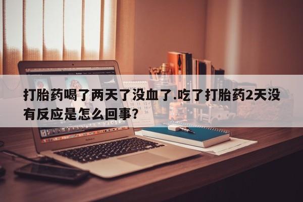 打胎药购买打胎药喝了两天了没血了.吃了打胎药2天没有反应是怎么回事？