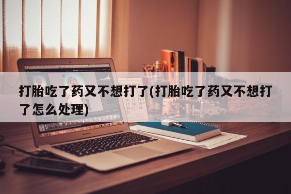 打胎药购买打胎吃了药又不想打了(打胎吃了药又不想打了怎么处理)