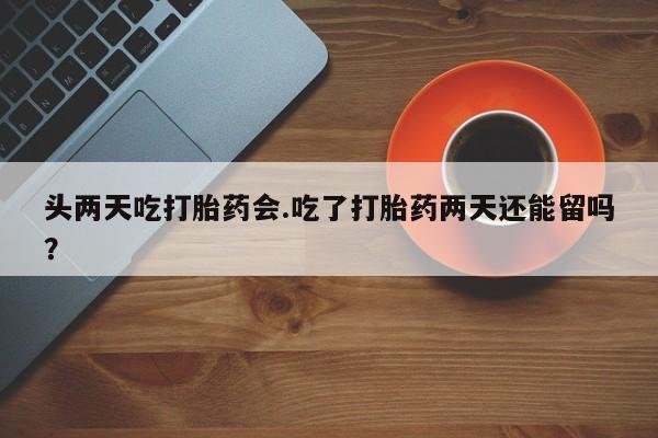 打胎药购买头两天吃打胎药会.吃了打胎药两天还能留吗？