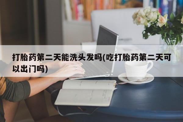 打胎药购买打胎药第二天能洗头发吗(吃打胎药第二天可以出门吗)