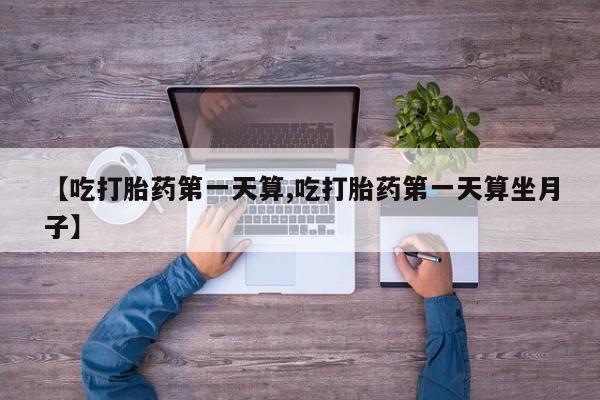 打胎药购买【吃打胎药第一天算,吃打胎药第一天算坐月子】