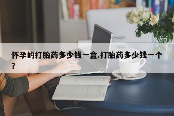 打胎药购买怀孕的打胎药多少钱一盒.打胎药多少钱一个？