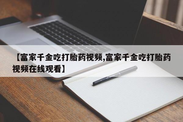 打胎药购买【富家千金吃打胎药视频,富家千金吃打胎药视频在线观看】