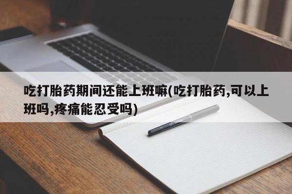 打胎药购买吃打胎药期间还能上班嘛(吃打胎药,可以上班吗,疼痛能忍受吗)