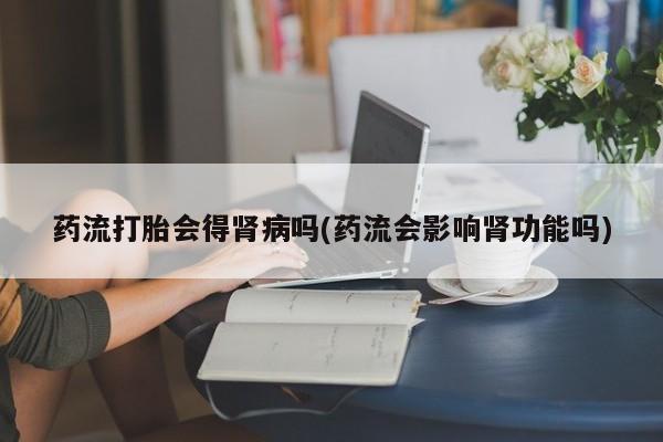 打胎药购买药流打胎会得肾病吗(药流会影响肾功能吗)