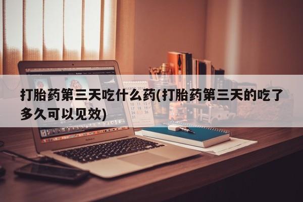 打胎药购买打胎药第三天吃什么药(打胎药第三天的吃了多久可以见效)