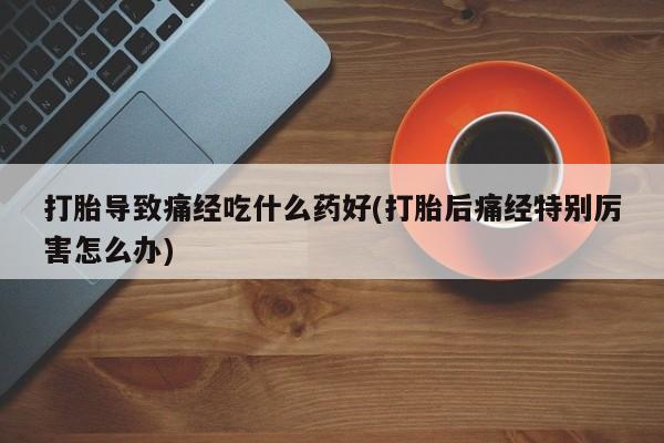 打胎药购买打胎导致痛经吃什么药好(打胎后痛经特别厉害怎么办)