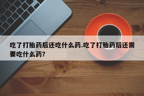 打胎药购买吃了打胎药后还吃什么药.吃了打胎药后还需要吃什么药？