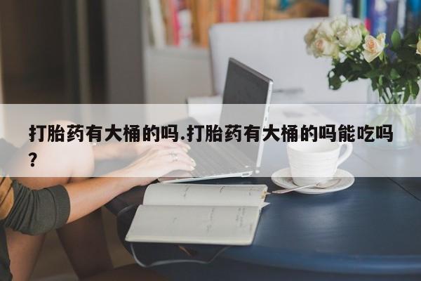 打胎药购买打胎药有大桶的吗.打胎药有大桶的吗能吃吗？