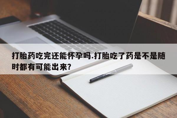 打胎药购买打胎药吃完还能怀孕吗.打胎吃了药是不是随时都有可能出来？