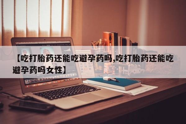 打胎药购买【吃打胎药还能吃避孕药吗,吃打胎药还能吃避孕药吗女性】