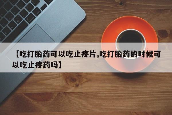 打胎药购买【吃打胎药可以吃止疼片,吃打胎药的时候可以吃止疼药吗】