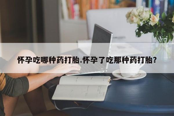 打胎药购买怀孕吃哪种药打胎.怀孕了吃那种药打胎？