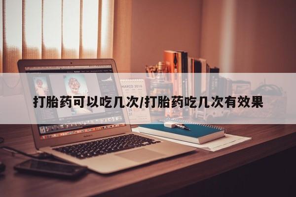 打胎药购买打胎药可以吃几次/打胎药吃几次有效果