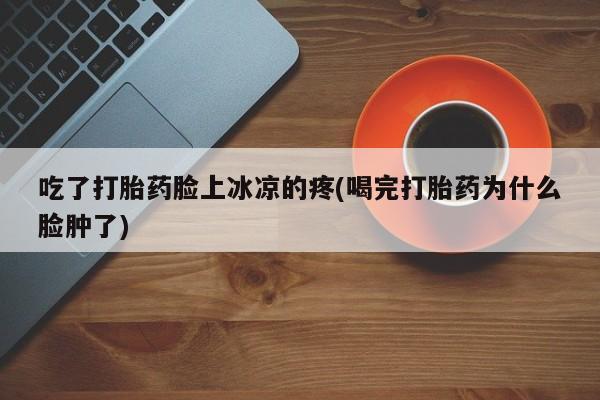 打胎药购买吃了打胎药脸上冰凉的疼(喝完打胎药为什么脸肿了)