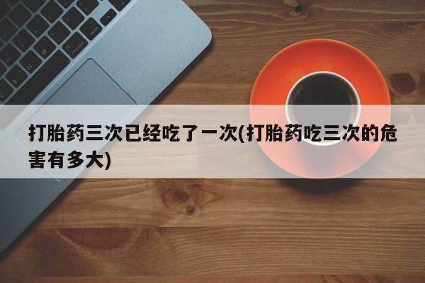 打胎药购买打胎药三次已经吃了一次(打胎药吃三次的危害有多大)