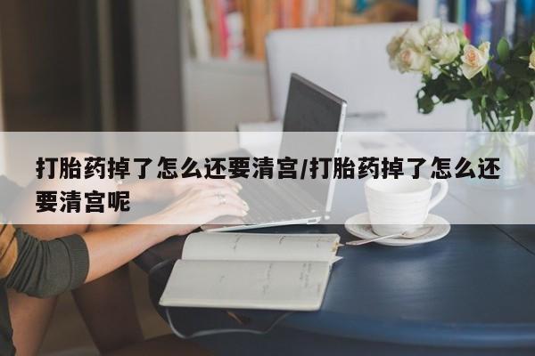 打胎药购买打胎药掉了怎么还要清宫/打胎药掉了怎么还要清宫呢