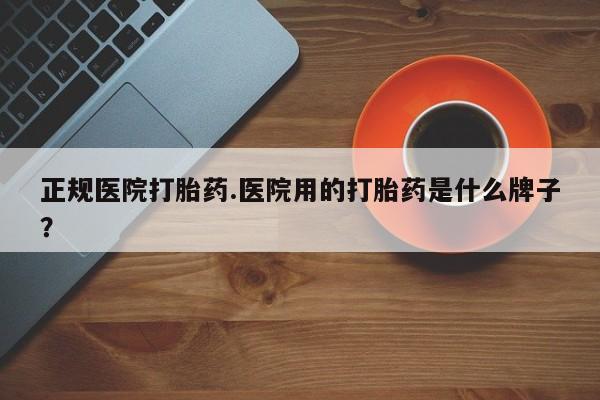 打胎药购买正规医院打胎药.医院用的打胎药是什么牌子？