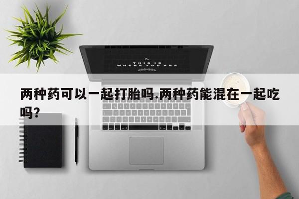 打胎药购买两种药可以一起打胎吗.两种药能混在一起吃吗？