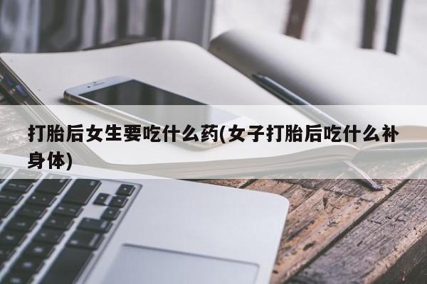 打胎药购买打胎后女生要吃什么药(女子打胎后吃什么补身体)