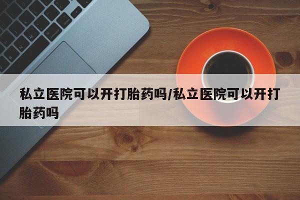 打胎药购买私立医院可以开打胎药吗/私立医院可以开打胎药吗