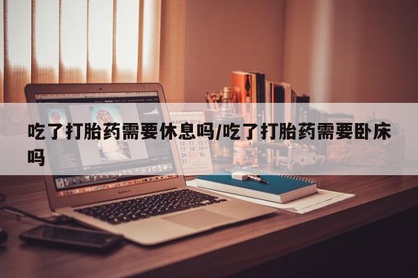 打胎药购买吃了打胎药需要休息吗/吃了打胎药需要卧床吗