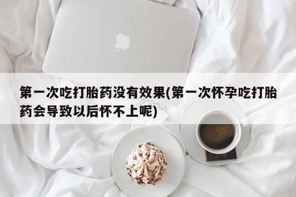 打胎药购买第一次吃打胎药没有效果(第一次怀孕吃打胎药会导致以后怀不上呢)