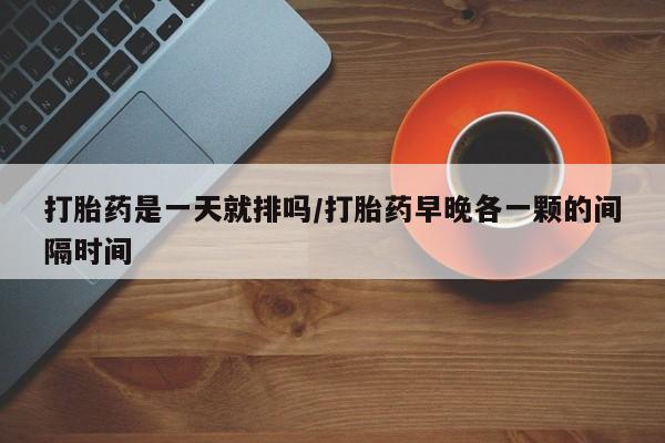 打胎药购买打胎药是一天就排吗/打胎药早晚各一颗的间隔时间
