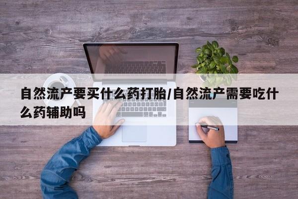 打胎药购买自然流产要买什么药打胎/自然流产需要吃什么药辅助吗