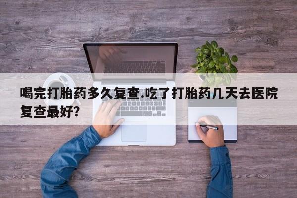 打胎药购买喝完打胎药多久复查.吃了打胎药几天去医院复查最好？