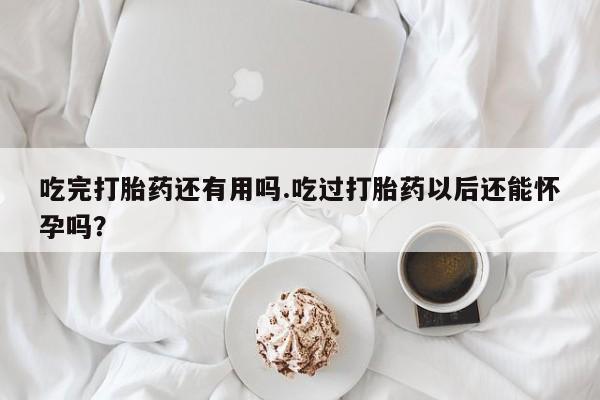 打胎药购买吃完打胎药还有用吗.吃过打胎药以后还能怀孕吗？