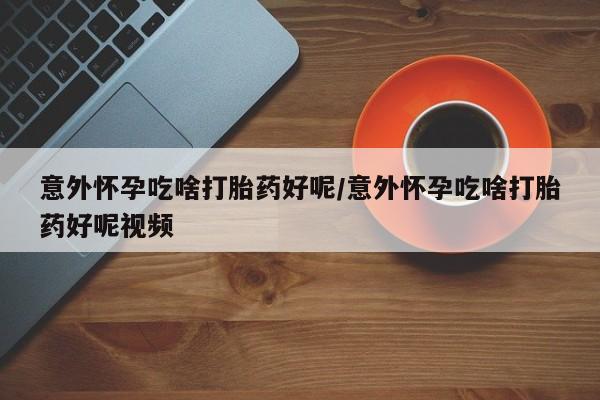 打胎药购买意外怀孕吃啥打胎药好呢/意外怀孕吃啥打胎药好呢视频