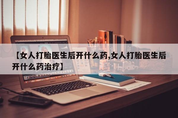 打胎药购买【女人打胎医生后开什么药,女人打胎医生后开什么药治疗】