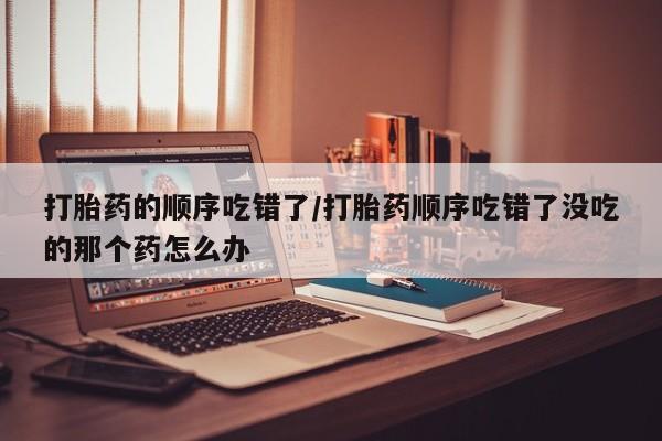 打胎药购买打胎药的顺序吃错了/打胎药顺序吃错了没吃的那个药怎么办