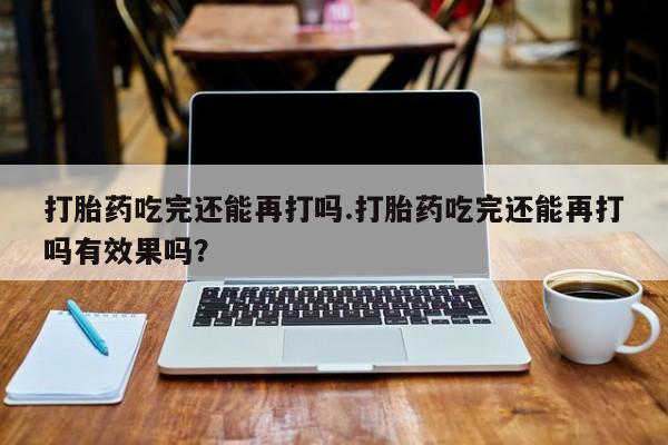 打胎药购买打胎药吃完还能再打吗.打胎药吃完还能再打吗有效果吗？