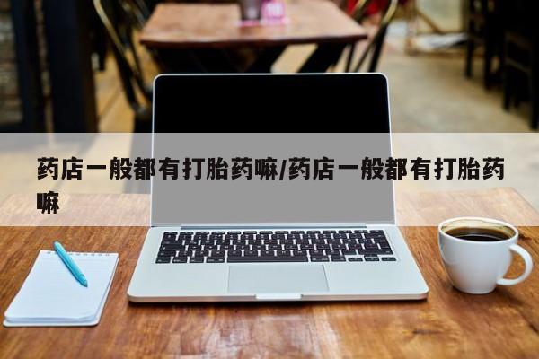 打胎药购买药店一般都有打胎药嘛/药店一般都有打胎药嘛