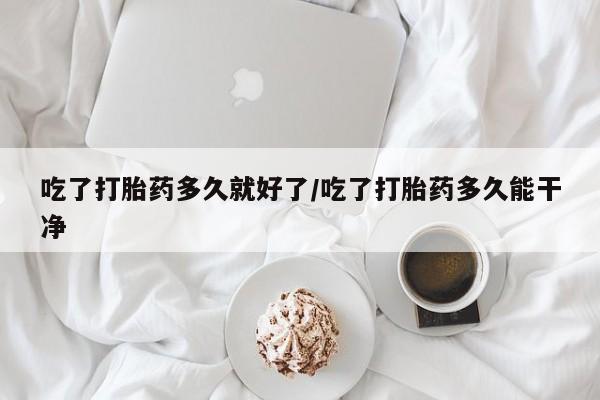 打胎药购买吃了打胎药多久就好了/吃了打胎药多久能干净