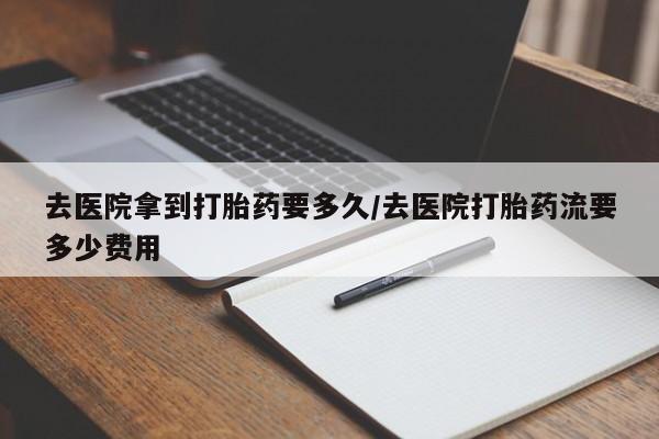 打胎药购买去医院拿到打胎药要多久/去医院打胎药流要多少费用