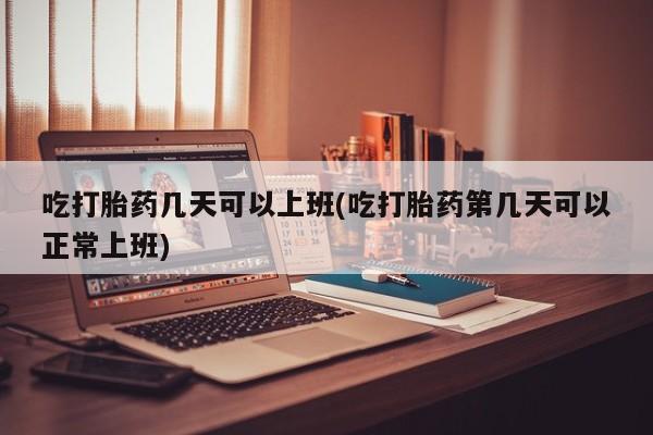 打胎药购买吃打胎药几天可以上班(吃打胎药第几天可以正常上班)