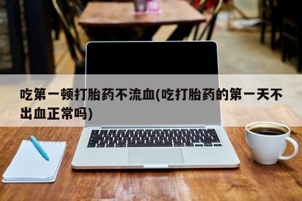 打胎药购买吃第一顿打胎药不流血(吃打胎药的第一天不出血正常吗)