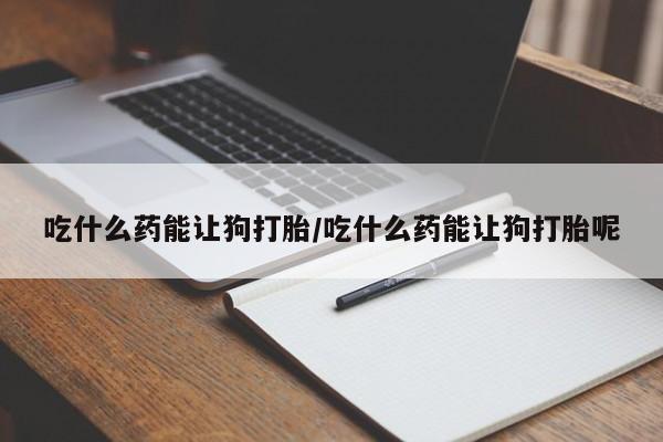 打胎药购买吃什么药能让狗打胎/吃什么药能让狗打胎呢