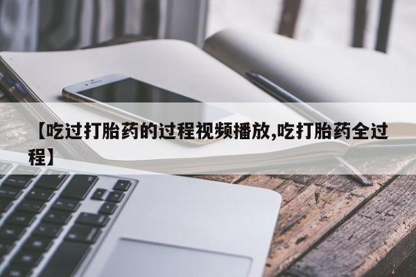打胎药购买【吃过打胎药的过程视频播放,吃打胎药全过程】