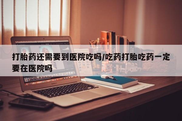 打胎药购买打胎药还需要到医院吃吗/吃药打胎吃药一定要在医院吗