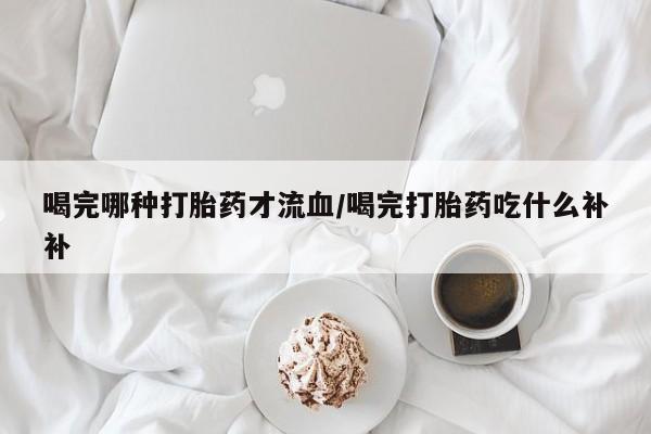 打胎药购买喝完哪种打胎药才流血/喝完打胎药吃什么补补