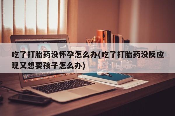 打胎药购买吃了打胎药没怀孕怎么办(吃了打胎药没反应现又想要孩子怎么办)