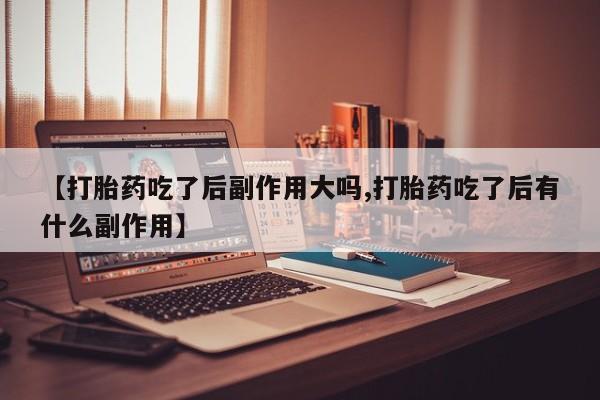 打胎药购买【打胎药吃了后副作用大吗,打胎药吃了后有什么副作用】