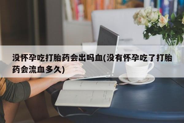 打胎药购买没怀孕吃打胎药会出吗血(没有怀孕吃了打胎药会流血多久)