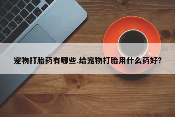 打胎药购买宠物打胎药有哪些.给宠物打胎用什么药好？