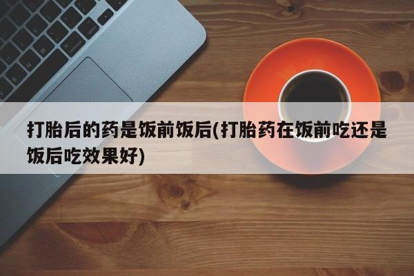 打胎药购买打胎后的药是饭前饭后(打胎药在饭前吃还是饭后吃效果好)